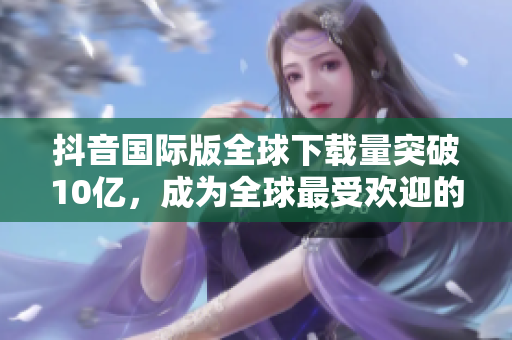 抖音國際版全球下載量突破10億，成為全球最受歡迎的短視頻軟件之一