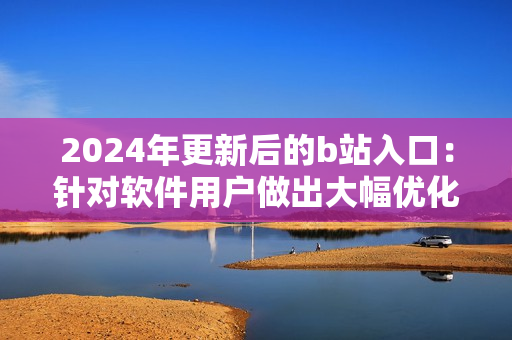 2024年更新后的b站入口：針對(duì)軟件用戶做出大幅優(yōu)化的全新訪問方式！
