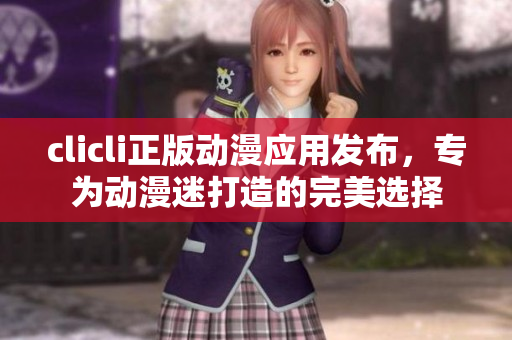clicli正版動(dòng)漫應(yīng)用發(fā)布，專(zhuān)為動(dòng)漫迷打造的完美選擇