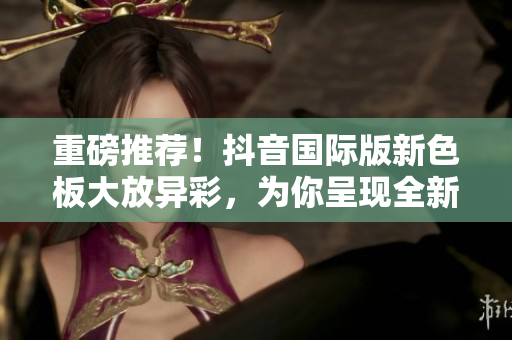 重磅推薦！抖音國際版新色板大放異彩，為你呈現(xiàn)全新視覺體驗