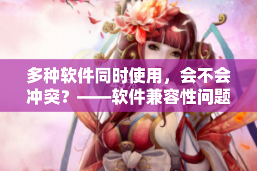 多種軟件同時使用，會不會沖突？——軟件兼容性問題