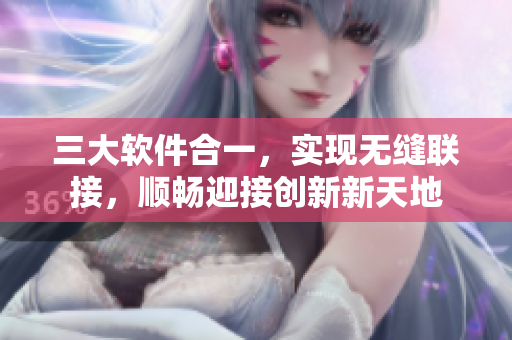 三大軟件合一，實(shí)現(xiàn)無(wú)縫聯(lián)接，順暢迎接創(chuàng)新新天地