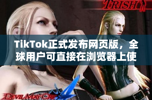 TikTok正式發(fā)布網(wǎng)頁版，全球用戶可直接在瀏覽器上使用