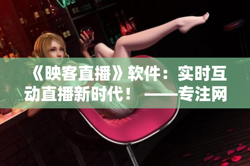 《映客直播》軟件：實(shí)時(shí)互動(dòng)直播新時(shí)代！ ——專注網(wǎng)絡(luò)軟件的編輯