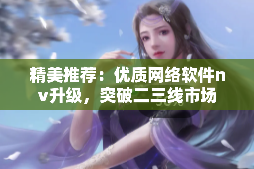 精美推薦：優(yōu)質(zhì)網(wǎng)絡(luò)軟件nv升級(jí)，突破二三線市場(chǎng)