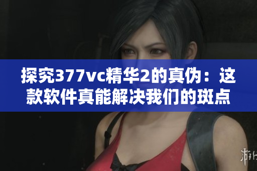 探究377vc精華2的真?zhèn)危哼@款軟件真能解決我們的斑點(diǎn)問題嗎？