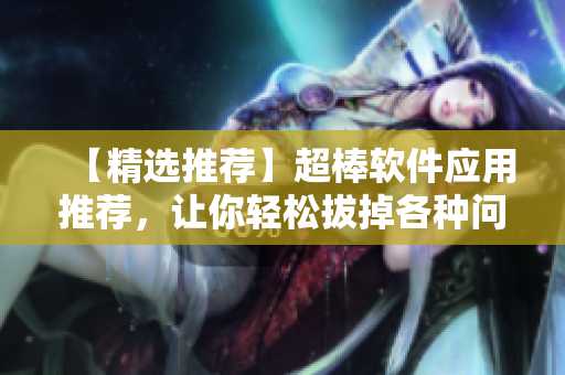 【精選推薦】超棒軟件應(yīng)用推薦，讓你輕松拔掉各種問題蘿卜