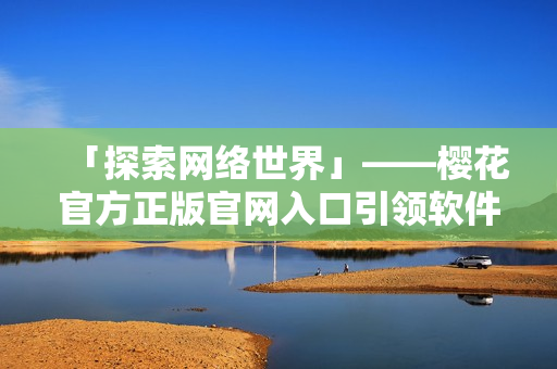 「探索網(wǎng)絡(luò)世界」——櫻花官方正版官網(wǎng)入口引領(lǐng)軟件新風尚