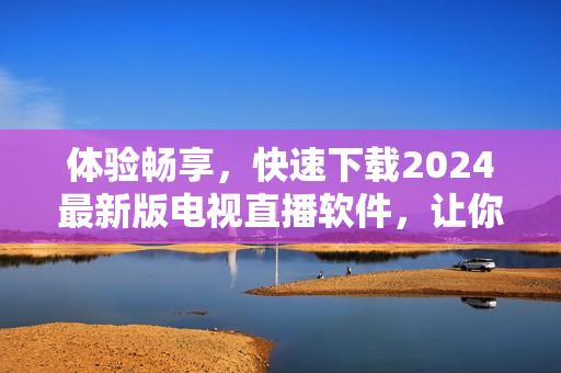 體驗(yàn)暢享，快速下載2024最新版電視直播軟件，讓你暢游無(wú)邊！