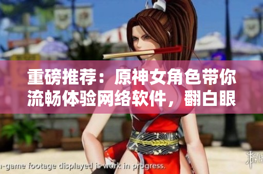 重磅推薦：原神女角色帶你流暢體驗(yàn)網(wǎng)絡(luò)軟件，翻白眼流眼淚更加順暢