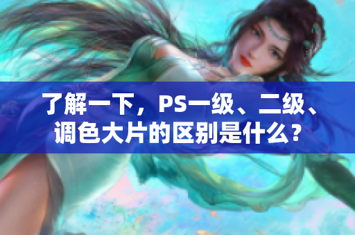 了解一下，PS一級(jí)、二級(jí)、調(diào)色大片的區(qū)別是什么？