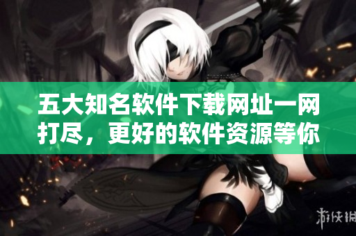 五大知名軟件下載網(wǎng)址一網(wǎng)打盡，更好的軟件資源等你來發(fā)現(xiàn)