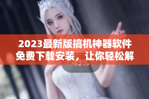 2023最新版搞機(jī)神器軟件免費(fèi)下載安裝，讓你輕松解鎖手機(jī)潛能！