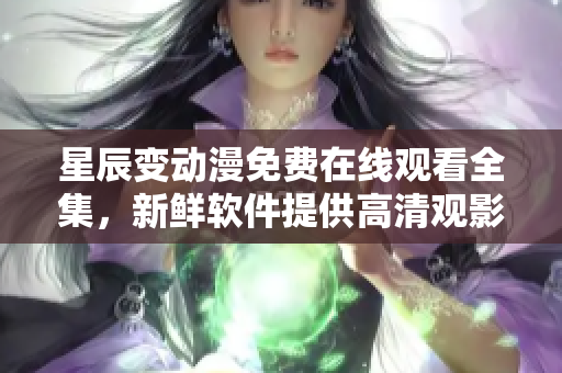 星辰變動漫免費(fèi)在線觀看全集，新鮮軟件提供高清觀影體驗(yàn)