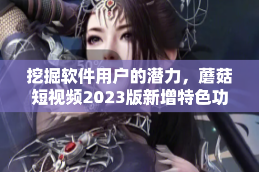 挖掘軟件用戶的潛力，蘑菇短視頻2023版新增特色功能助你成功突破！