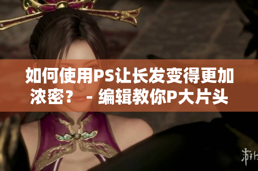 如何使用PS讓長發(fā)變得更加濃密？ - 編輯教你P大片頭發(fā)變美！