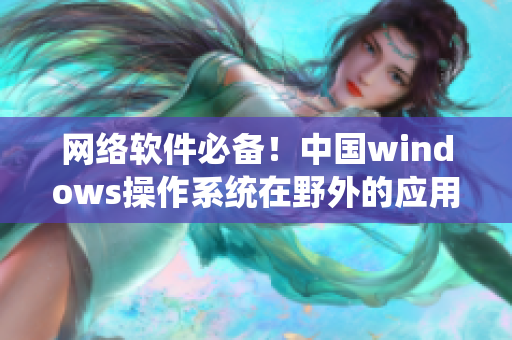 網(wǎng)絡(luò)軟件必備！中國windows操作系統(tǒng)在野外的應(yīng)用與優(yōu)化指南