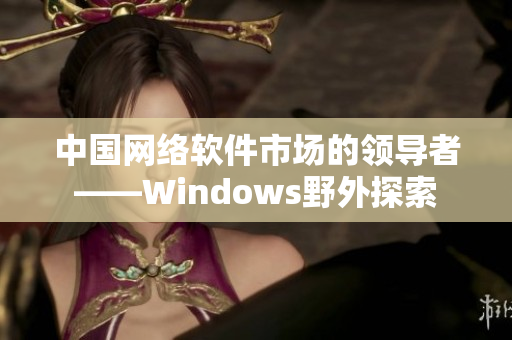 中國網(wǎng)絡(luò)軟件市場的領(lǐng)導(dǎo)者——Windows野外探索