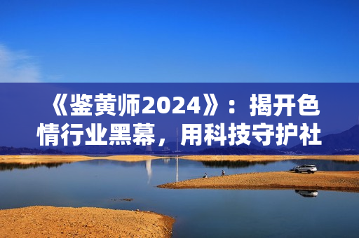 《鑒黃師2024》：揭開色情行業(yè)黑幕，用科技守護(hù)社會(huì)健康