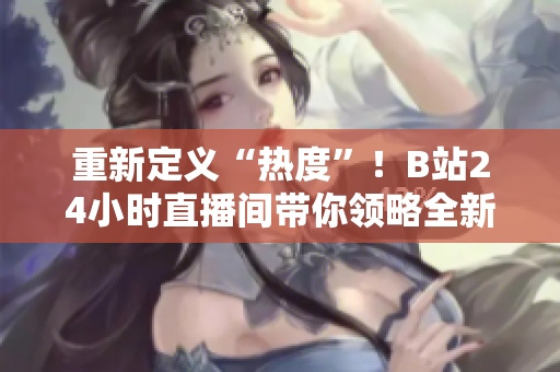 重新定義“熱度”！B站24小時直播間帶你領(lǐng)略全新直播體驗
