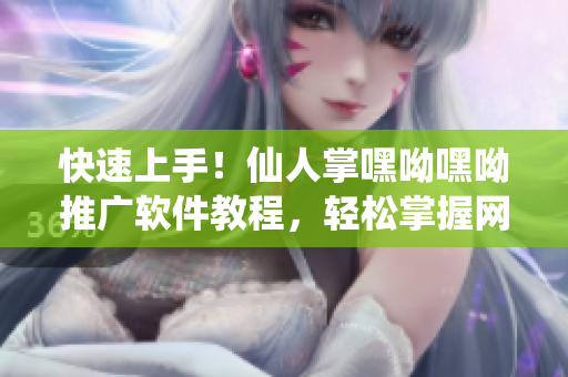 快速上手！仙人掌嘿呦嘿呦推廣軟件教程，輕松掌握網(wǎng)絡營銷新技能