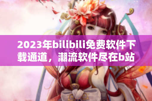 2023年bilibili免費(fèi)軟件下載通道，潮流軟件盡在b站