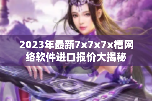 2023年最新7x7x7x槽網(wǎng)絡軟件進口報價大揭秘