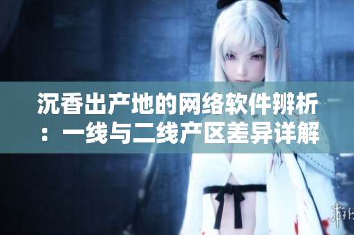 沉香出產(chǎn)地的網(wǎng)絡(luò)軟件辨析：一線(xiàn)與二線(xiàn)產(chǎn)區(qū)差異詳解