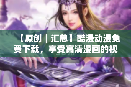 【原創(chuàng)｜匯總】酷漫動漫免費下載，享受高清漫畫的視覺盛宴