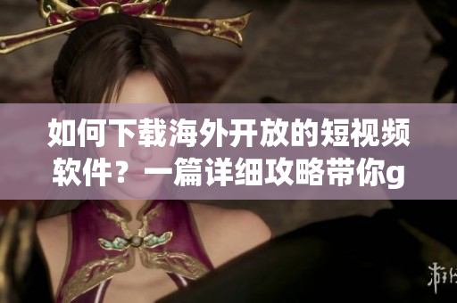 如何下載海外開放的短視頻軟件？一篇詳細(xì)攻略帶你get最新解鎖方法！