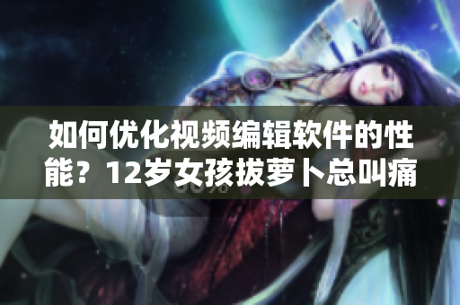 如何優(yōu)化視頻編輯軟件的性能？12歲女孩拔蘿卜總叫痛怎么辦