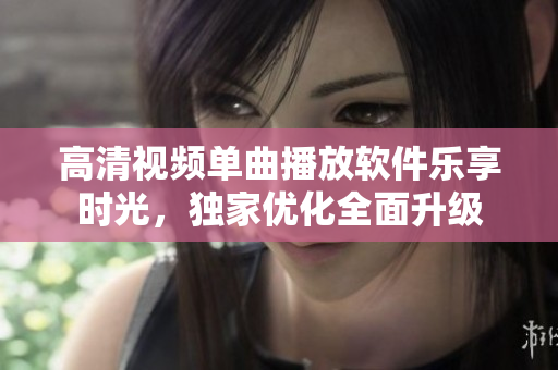 高清視頻單曲播放軟件樂(lè)享時(shí)光，獨(dú)家優(yōu)化全面升級(jí)