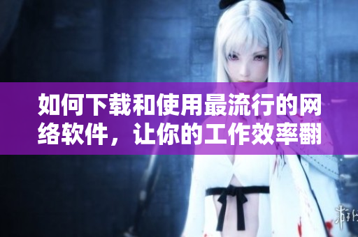 如何下載和使用最流行的網(wǎng)絡軟件，讓你的工作效率翻倍