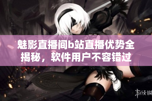 魅影直播間b站直播優(yōu)勢(shì)全揭秘，軟件用戶不容錯(cuò)過