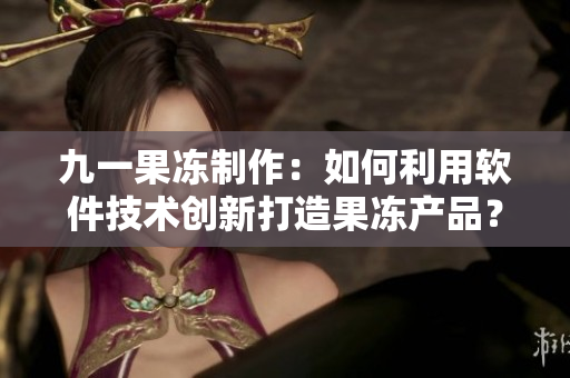 九一果凍制作：如何利用軟件技術(shù)創(chuàng)新打造果凍產(chǎn)品？