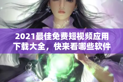 2021最佳免費(fèi)短視頻應(yīng)用下載大全，快來看哪些軟件最適合你！