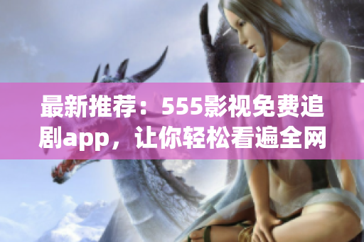 最新推薦：555影視免費追劇app，讓你輕松看遍全網(wǎng)熱門影視！