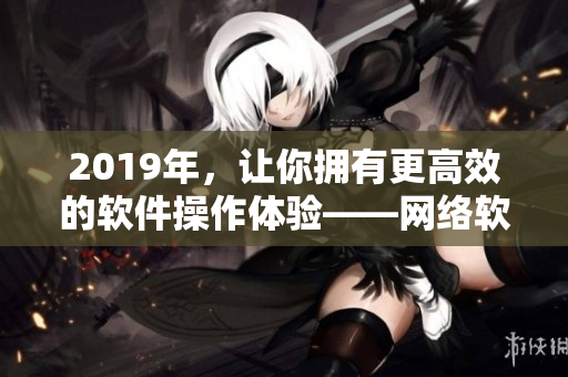 2019年，讓你擁有更高效的軟件操作體驗——網絡軟件中文大全推薦