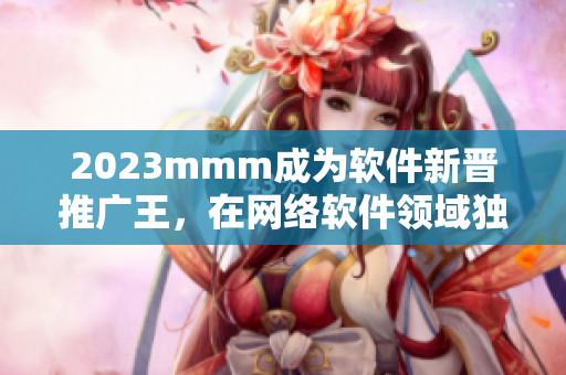 2023mmm成為軟件新晉推廣王，在網(wǎng)絡(luò)軟件領(lǐng)域獨(dú)占鰲頭！