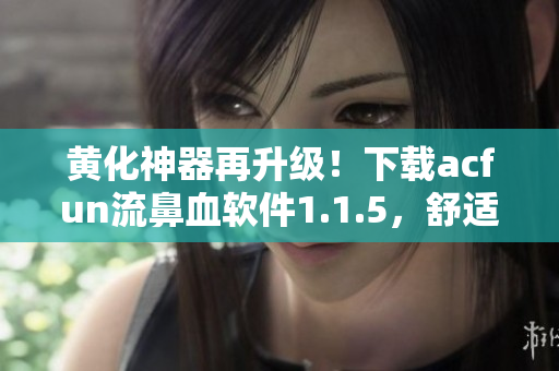 黃化神器再升級！下載acfun流鼻血軟件1.1.5，舒適體驗更佳！