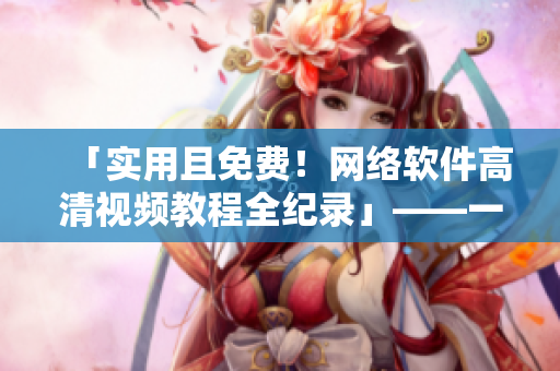 「實用且免費！網(wǎng)絡軟件高清視頻教程全紀錄」——一鍵下載全程急速呈現(xiàn)