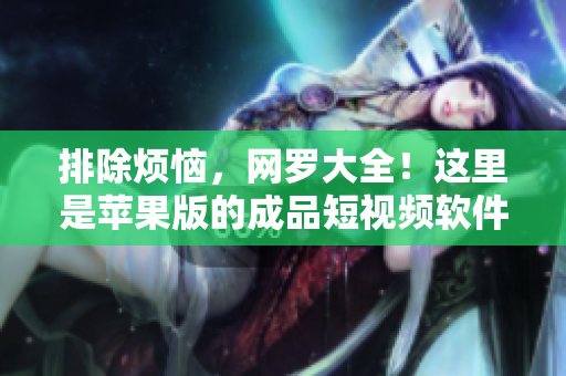 排除煩惱，網(wǎng)羅大全！這里是蘋果版的成品短視頻軟件網(wǎng)站推薦