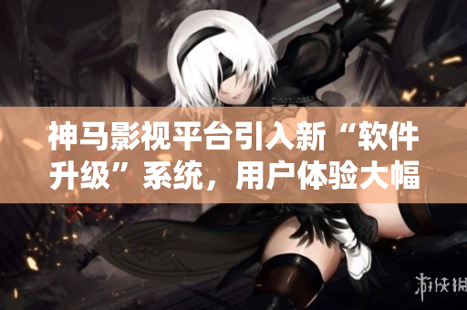 神馬影視平臺引入新“軟件升級”系統(tǒng)，用戶體驗大幅提升