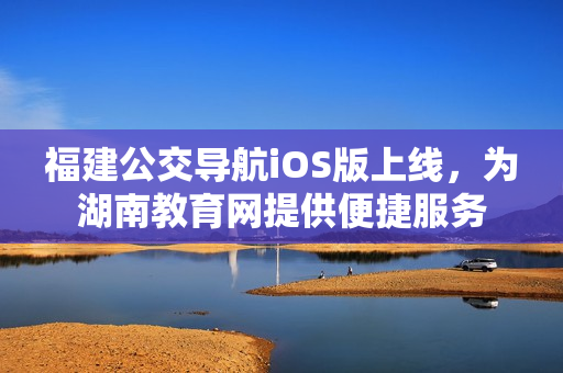 福建公交導(dǎo)航iOS版上線，為湖南教育網(wǎng)提供便捷服務(wù)