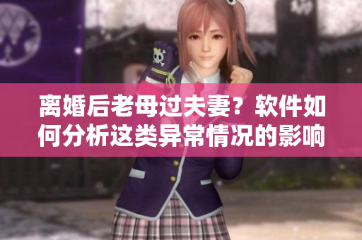 離婚后老母過(guò)夫妻？軟件如何分析這類異常情況的影響和解決辦法
