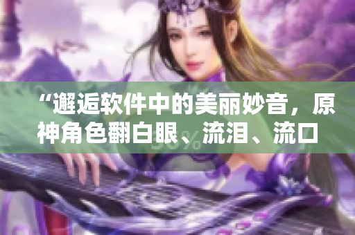 “邂逅軟件中的美麗妙音，原神角色翻白眼、流淚、流口水大放電！”