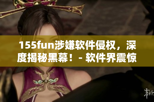 155fun涉嫌軟件侵權(quán)，深度揭秘黑幕！- 軟件界震驚大事件！