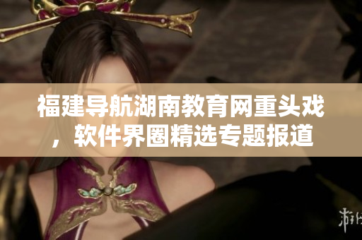 福建導航湖南教育網(wǎng)重頭戲，軟件界圈精選專題報道