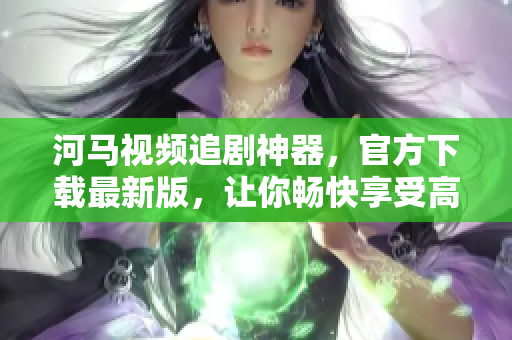 河馬視頻追劇神器，官方下載最新版，讓你暢快享受高清大片！
