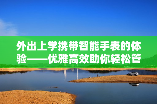 外出上學(xué)攜帶智能手表的體驗(yàn)——優(yōu)雅高效助你輕松管理學(xué)業(yè)